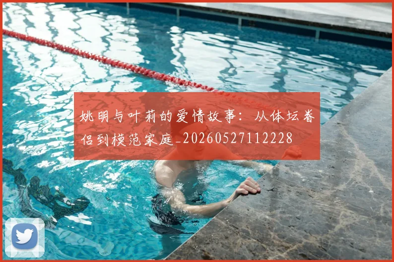 姚明与叶莉的爱情故事：从体坛眷侣到模范家庭_20260527112228