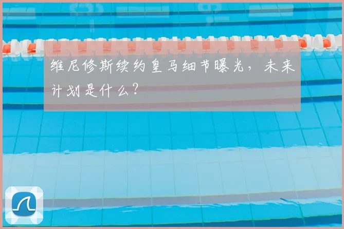 维尼修斯续约皇马细节曝光，未来计划是什么？