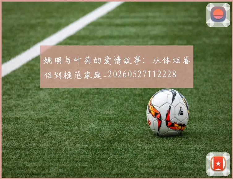 姚明与叶莉的爱情故事：从体坛眷侣到模范家庭_20260527112228