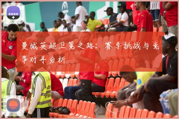 曼城英超卫冕之路:赛季挑战与竞争对手分析