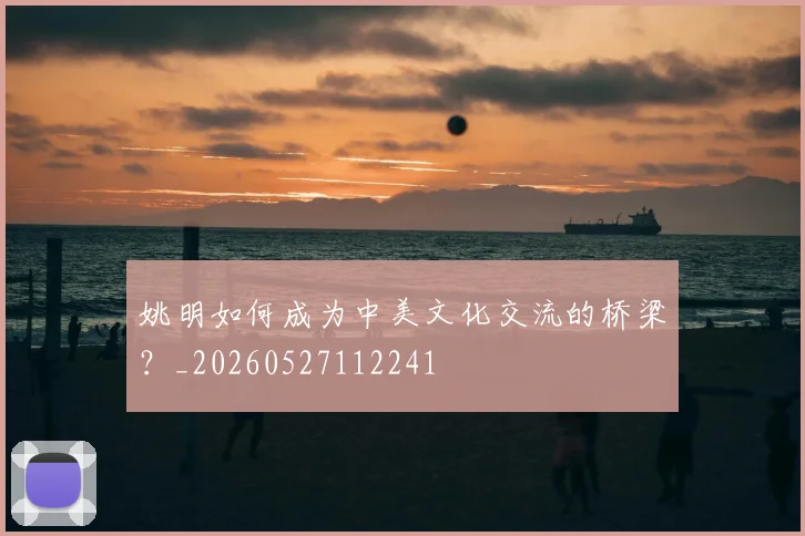 姚明如何成为中美文化交流的桥梁?_20260527112241