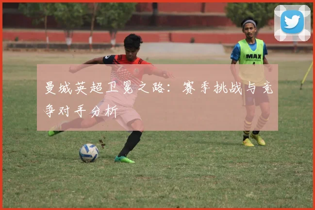 曼城英超卫冕之路:赛季挑战与竞争对手分析
