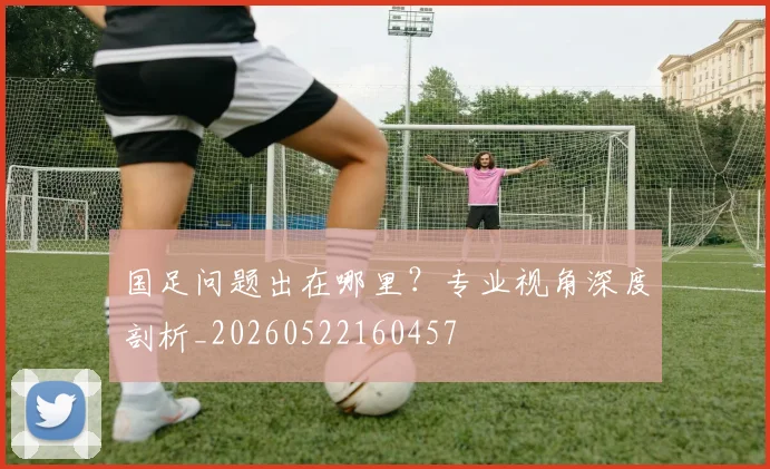 国足问题出在哪里？专业视角深度剖析_20260522160457