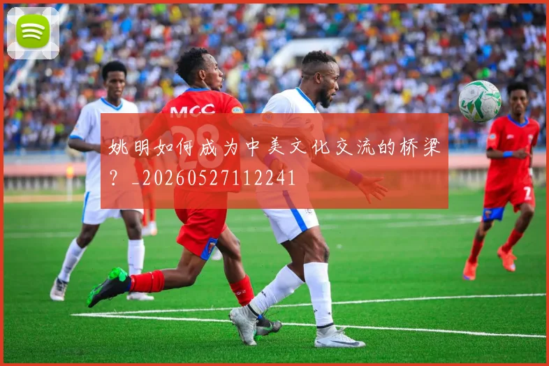 姚明如何成为中美文化交流的桥梁?_20260527112241