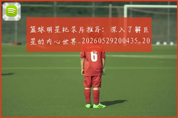 篮球明星纪录片推荐：深入了解巨星的内心世界_20260529200435_20260702165955