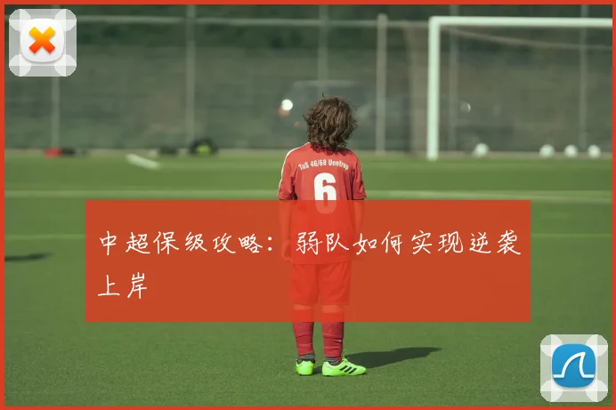 中超保级攻略：弱队如何实现逆袭上岸