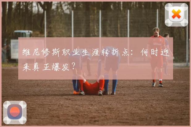 维尼修斯职业生涯转折点：何时迎来真正爆发？